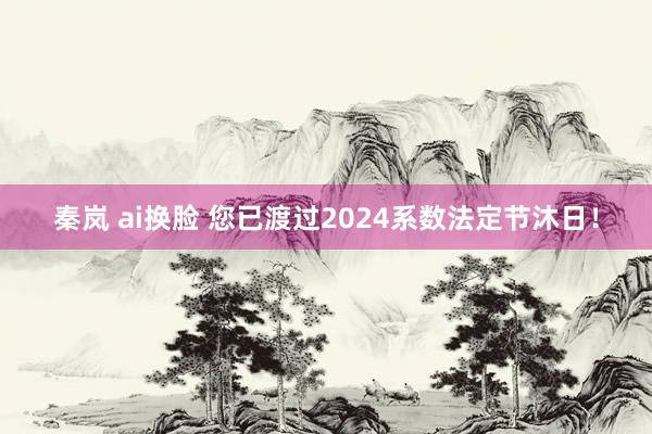 秦岚 ai换脸 您已渡过2024系数法定节沐日！