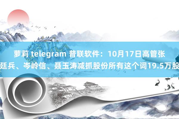 萝莉 telegram 普联软件：10月17日高管张廷兵、岑岭信、聂玉涛减抓股份所有这个词19.5万股