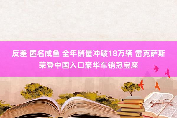 反差 匿名咸鱼 全年销量冲破18万辆 雷克萨斯荣登中国入口豪华车销冠宝座